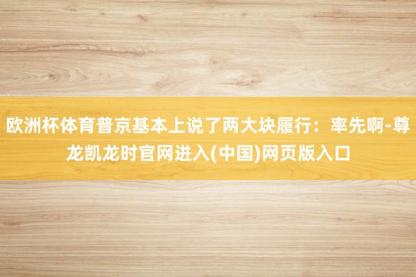 欧洲杯体育普京基本上说了两大块履行:率先啊-尊龙凯龙时官网进入(中国)网页版入口