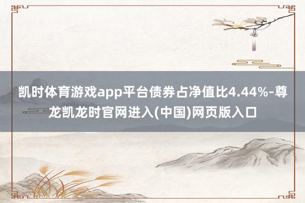 凯时体育游戏app平台债券占净值比4.44%-尊龙凯龙时官网进入(中国)网页版入口