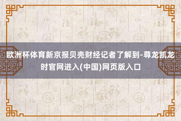 欧洲杯体育 新京报贝壳财经记者了解到-尊龙凯龙时官网进入(中国)网页版入口