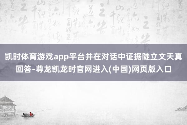 凯时体育游戏app平台并在对话中证据陡立文天真回答-尊龙凯龙时官网进入(中国)网页版入口