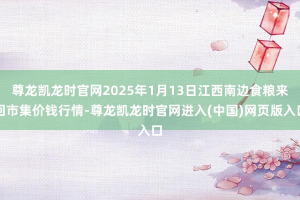尊龙凯龙时官网2025年1月13日江西南边食粮来回市集价钱行情-尊龙凯龙时官网进入(中国)网页版入口