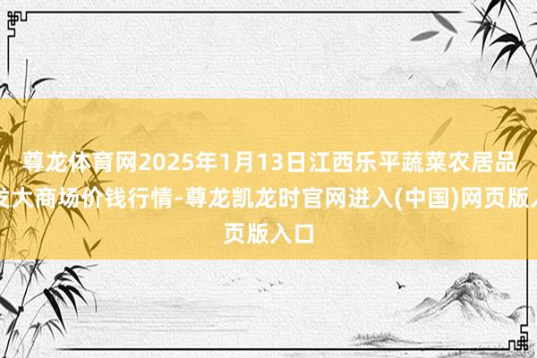 尊龙体育网2025年1月13日江西乐平蔬菜农居品批发大商场价钱行情-尊龙凯龙时官网进入(中国)网页版入口