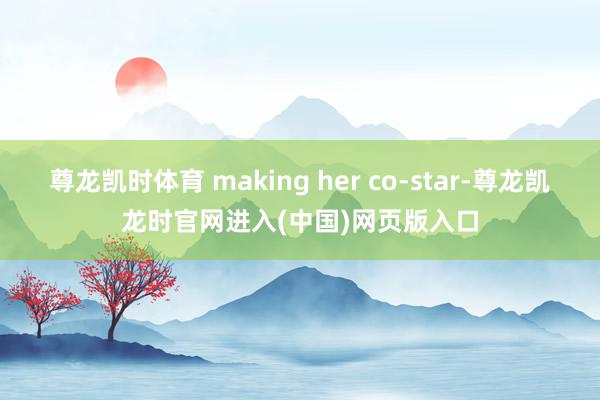 尊龙凯时体育 making her co-star-尊龙凯龙时官网进入(中国)网页版入口