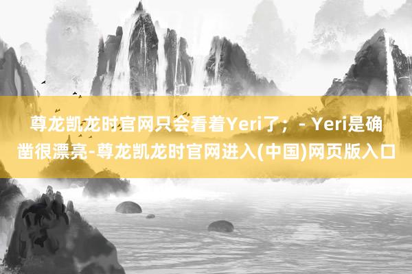 尊龙凯龙时官网只会看着Yeri了；- Yeri是确凿很漂亮-尊龙凯龙时官网进入(中国)网页版入口