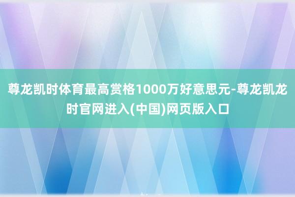 尊龙凯时体育最高赏格1000万好意思元-尊龙凯龙时官网进入(中国)网页版入口