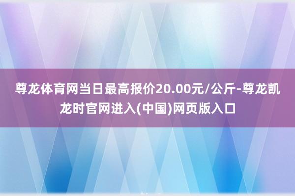 尊龙体育网当日最高报价20.00元/公斤-尊龙凯龙时官网进入(中国)网页版入口