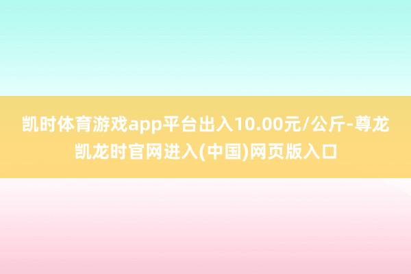 凯时体育游戏app平台出入10.00元/公斤-尊龙凯龙时官网进入(中国)网页版入口