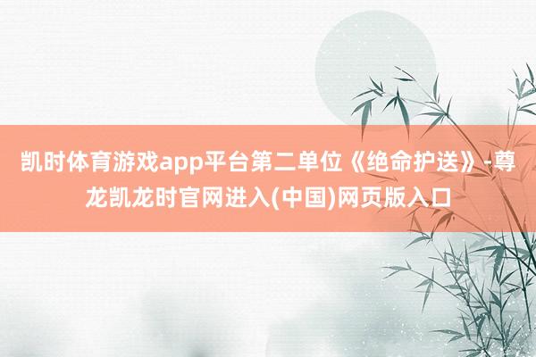 凯时体育游戏app平台第二单位《绝命护送》-尊龙凯龙时官网进入(中国)网页版入口