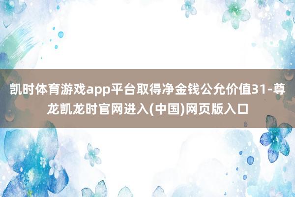 凯时体育游戏app平台取得净金钱公允价值31-尊龙凯龙时官网进入(中国)网页版入口