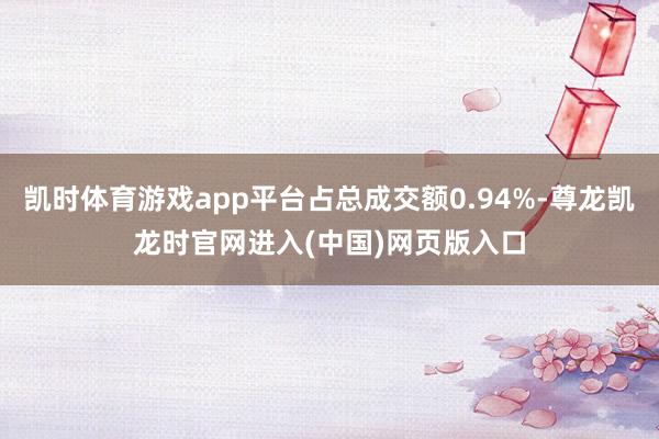 凯时体育游戏app平台占总成交额0.94%-尊龙凯龙时官网进入(中国)网页版入口