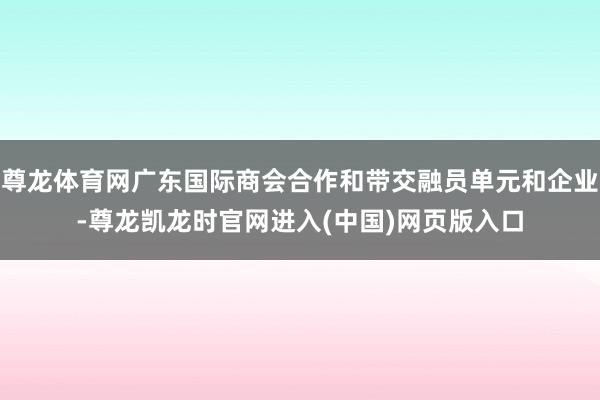 尊龙体育网广东国际商会合作和带交融员单元和企业-尊龙凯龙时官网进入(中国)网页版入口