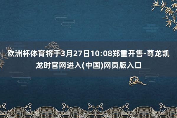 欧洲杯体育将于3月27日10:08郑重开售-尊龙凯龙时官网进入(中国)网页版入口