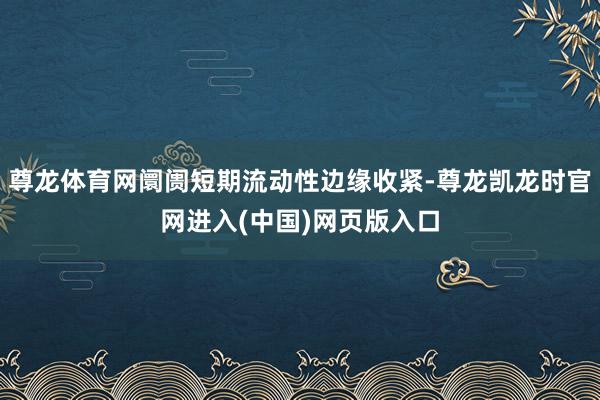 尊龙体育网阛阓短期流动性边缘收紧-尊龙凯龙时官网进入(中国)网页版入口
