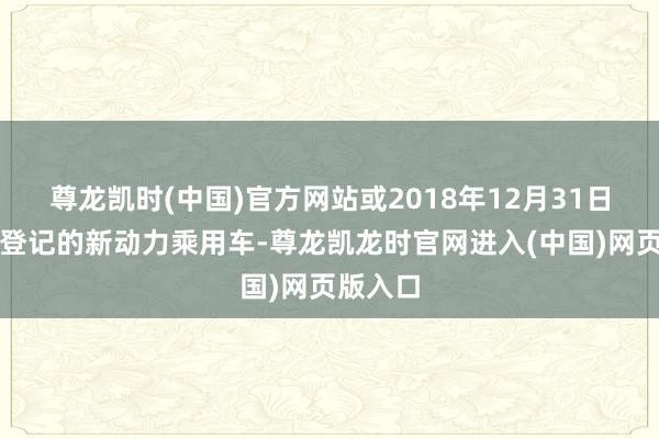 尊龙凯时(中国)官方网站或2018年12月31日前注册登记的新动力乘用车-尊龙凯龙时官网进入(中国)网页版入口
