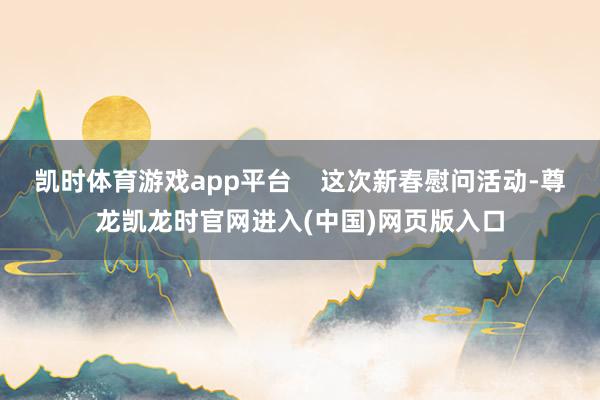 凯时体育游戏app平台 这次新春慰问活动-尊龙凯龙时官网进入(中国)网页版入口