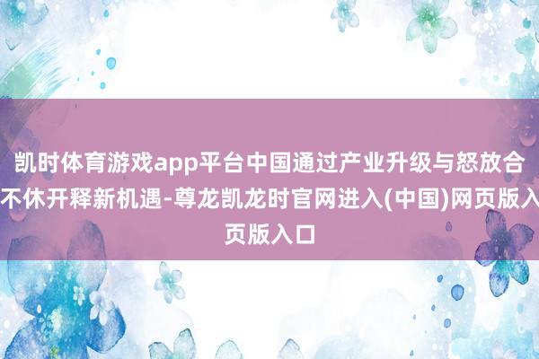 凯时体育游戏app平台中国通过产业升级与怒放合作不休开释新机遇-尊龙凯龙时官网进入(中国)网页版入口