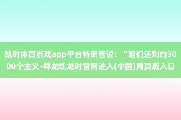 凯时体育游戏app平台特朗普说：“咱们还剩约3000个主义-尊龙凯龙时官网进入(中国)网页版入口