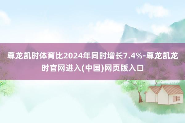 尊龙凯时体育比2024年同时增长7.4%-尊龙凯龙时官网进入(中国)网页版入口