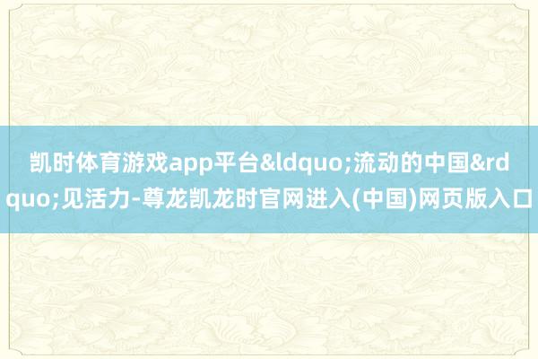 凯时体育游戏app平台&ldquo;流动的中国&rdquo;见活力-尊龙凯龙时官网进入(中国)网页版入口