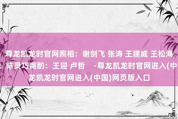 尊龙凯龙时官网照相：谢剑飞 张涛 王建威 王松海报：肖潇视频：陈灵巧商酌：王迎 卢哲    -尊龙凯龙时官网进入(中国)网页版入口