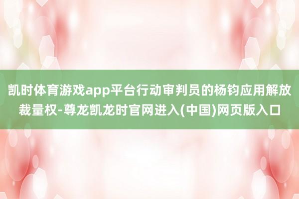 凯时体育游戏app平台行动审判员的杨钧应用解放裁量权-尊龙凯龙时官网进入(中国)网页版入口