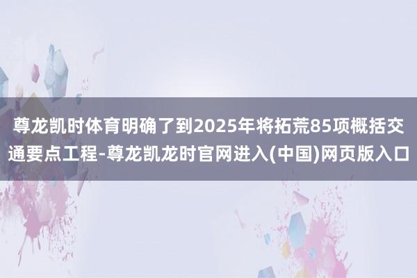 尊龙凯时体育明确了到2025年将拓荒85项概括交通要点工程-尊龙凯龙时官网进入(中国)网页版入口