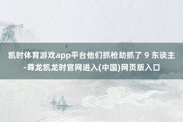 凯时体育游戏app平台他们抓枪劫抓了 9 东谈主-尊龙凯龙时官网进入(中国)网页版入口