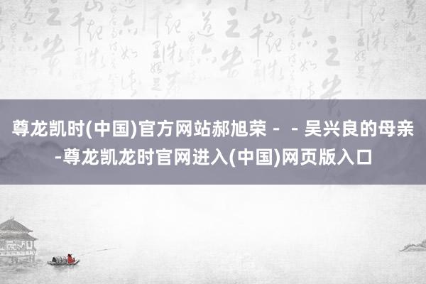 尊龙凯时(中国)官方网站郝旭荣--吴兴良的母亲-尊龙凯龙时官网进入(中国)网页版入口