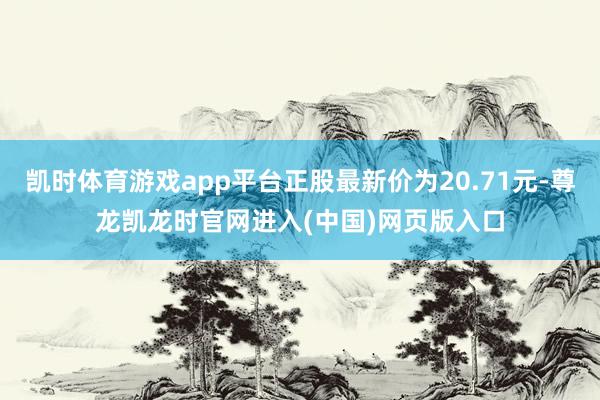凯时体育游戏app平台正股最新价为20.71元-尊龙凯龙时官网进入(中国)网页版入口