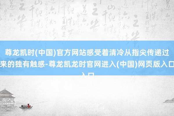 尊龙凯时(中国)官方网站感受着清冷从指尖传递过来的独有触感-尊龙凯龙时官网进入(中国)网页版入口