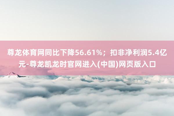 尊龙体育网同比下降56.61%；扣非净利润5.4亿元-尊龙凯龙时官网进入(中国)网页版入口