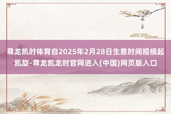 尊龙凯时体育自2025年2月28日生意时间规模起凯旋-尊龙凯龙时官网进入(中国)网页版入口