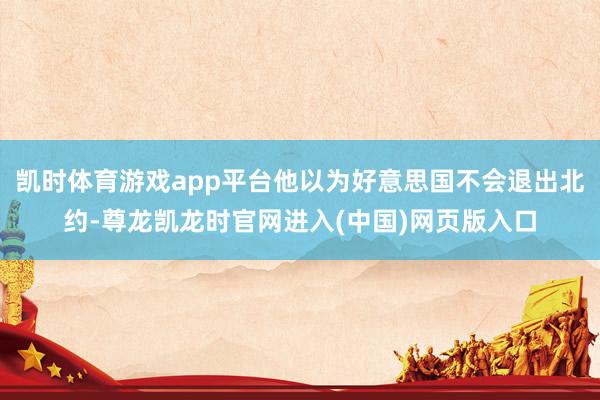 凯时体育游戏app平台他以为好意思国不会退出北约-尊龙凯龙时官网进入(中国)网页版入口