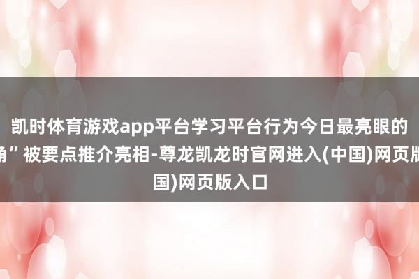 凯时体育游戏app平台学习平台行为今日最亮眼的“主角”被要点推介亮相-尊龙凯龙时官网进入(中国)网页版入口