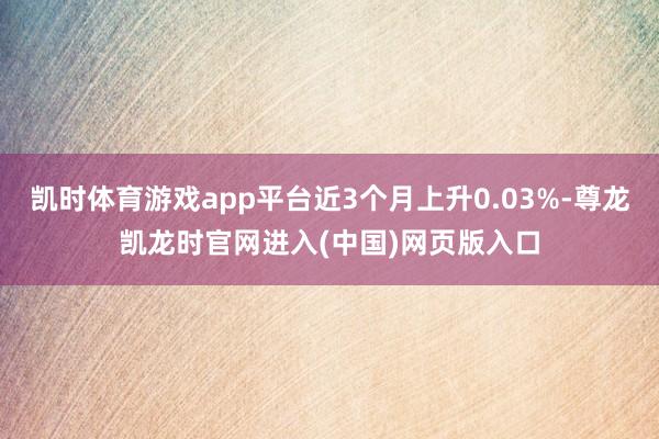 凯时体育游戏app平台近3个月上升0.03%-尊龙凯龙时官网进入(中国)网页版入口
