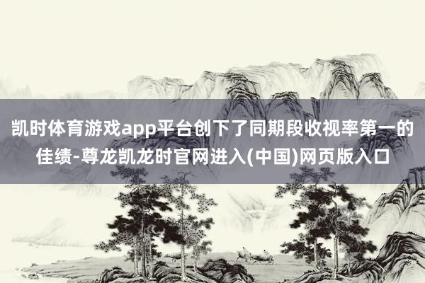 凯时体育游戏app平台创下了同期段收视率第一的佳绩-尊龙凯龙时官网进入(中国)网页版入口