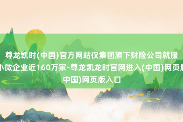尊龙凯时(中国)官方网站仅集团旗下财险公司就服务中小微企业近160万家-尊龙凯龙时官网进入(中国)网页版入口