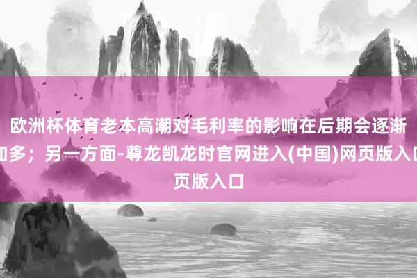 欧洲杯体育老本高潮对毛利率的影响在后期会逐渐加多；另一方面-尊龙凯龙时官网进入(中国)网页版入口
