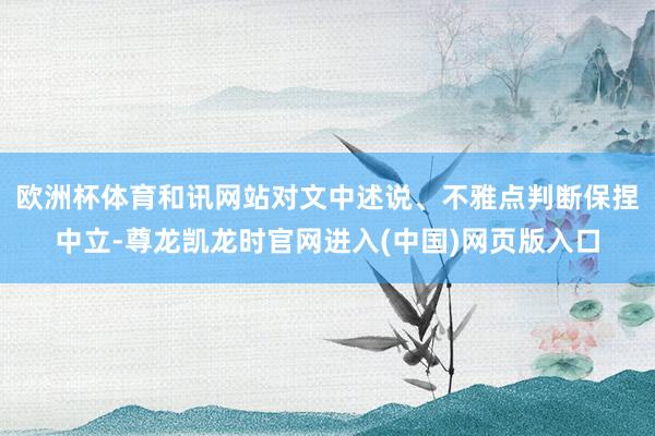 欧洲杯体育和讯网站对文中述说、不雅点判断保捏中立-尊龙凯龙时官网进入(中国)网页版入口