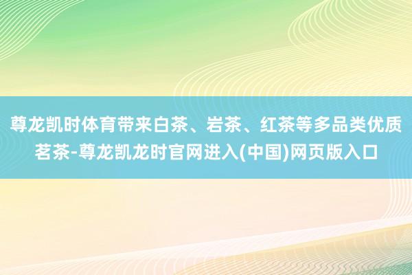 尊龙凯时体育带来白茶、岩茶、红茶等多品类优质茗茶-尊龙凯龙时官网进入(中国)网页版入口