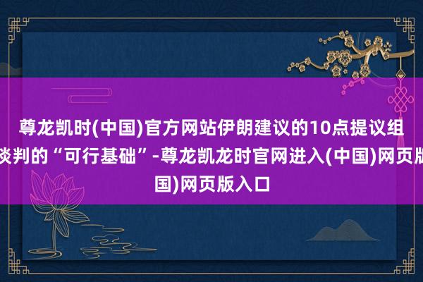 尊龙凯时(中国)官方网站伊朗建议的10点提议组成了谈判的“可行基础”-尊龙凯龙时官网进入(中国)网页版入口
