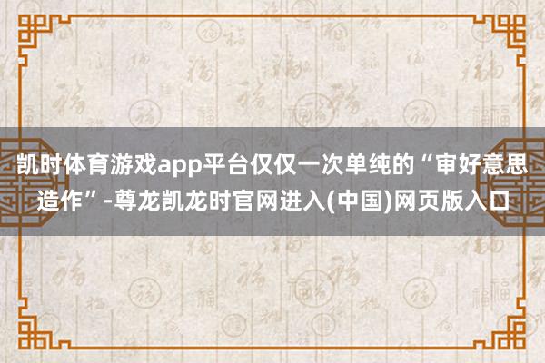凯时体育游戏app平台仅仅一次单纯的“审好意思造作”-尊龙凯龙时官网进入(中国)网页版入口